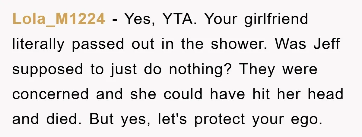 Lola_M1224 − Yes, YTA. Your girlfriend literally passed out in the shower. Was Jeff supposed to just do nothing? They were concerned and she could have hit her head and...