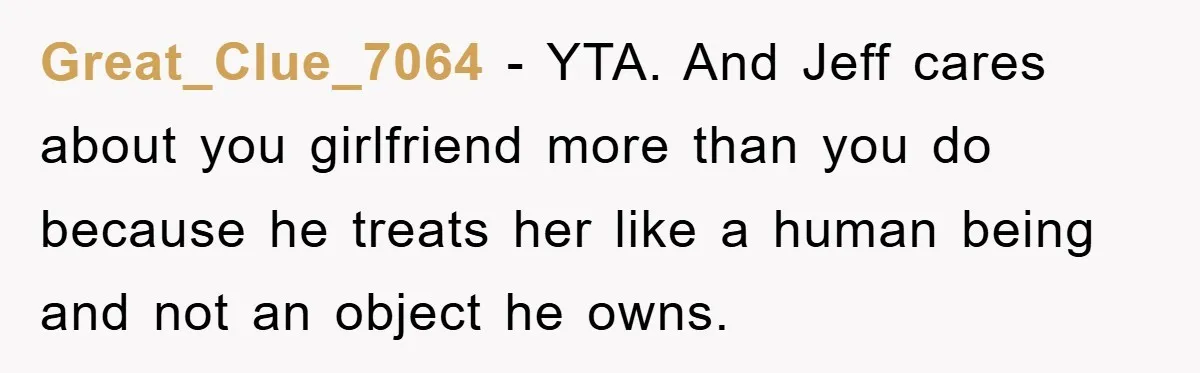 Great_Clue_7064 − YTA. And Jeff cares about you girlfriend more than you do because he treats her like a human being and not an object he owns.