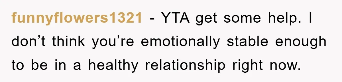 funnyflowers1321 − YTA get some help. I don’t think you’re emotionally stable enough to be in a healthy relationship right now.