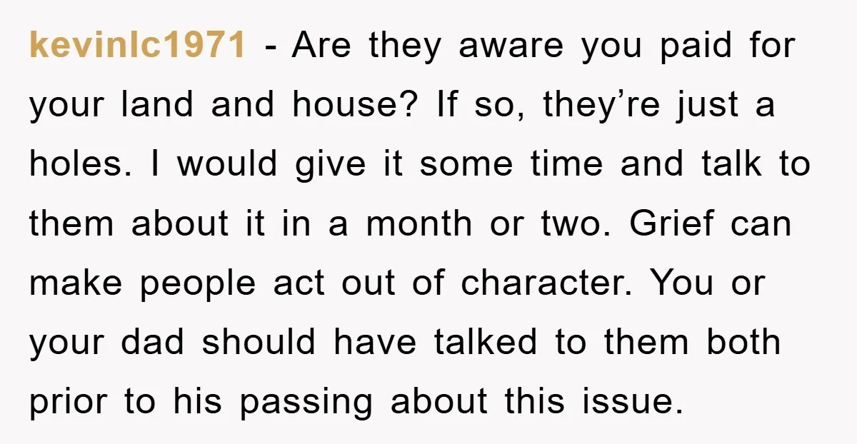 kevinlc1971 - Are they aware you paid for your land and house? If so, they’re just a holes. I would give it some time and talk to them about it...