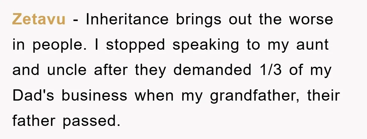 Zetavu - Inheritance brings out the worse in people. I stopped speaking to my aunt and uncle after they demanded 1/3 of my Dad's business when my grandfather, their father...