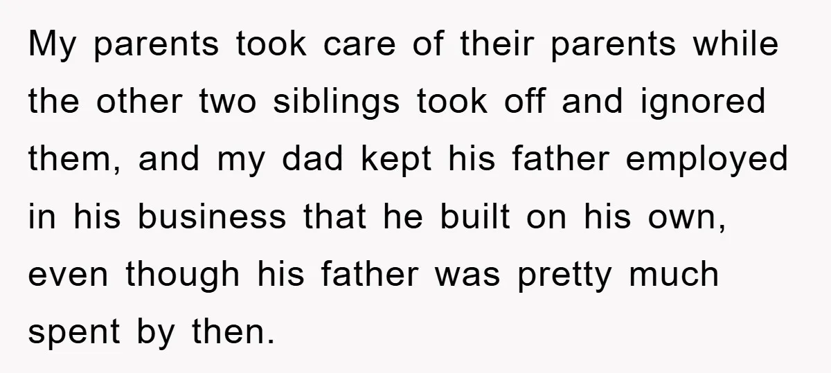 My parents took care of their parents while the other two siblings took off and ignored them, and my dad kept his father employed in his business that he built...