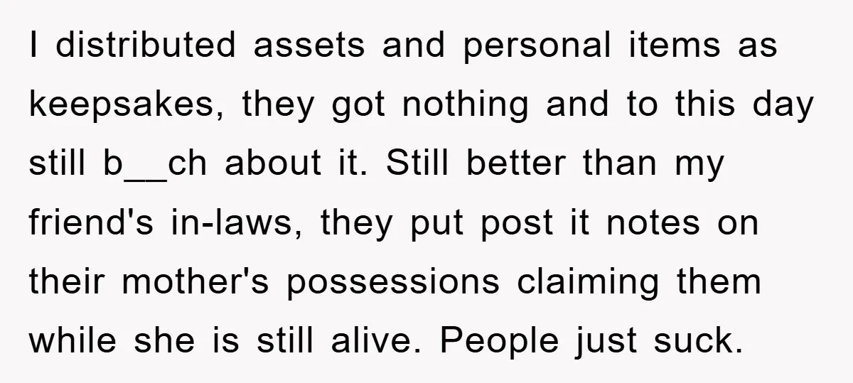 I distributed assets and personal items as keepsakes, they got nothing and to this day still b__ch about it. Still better than my friend's in-laws, they put post it notes...