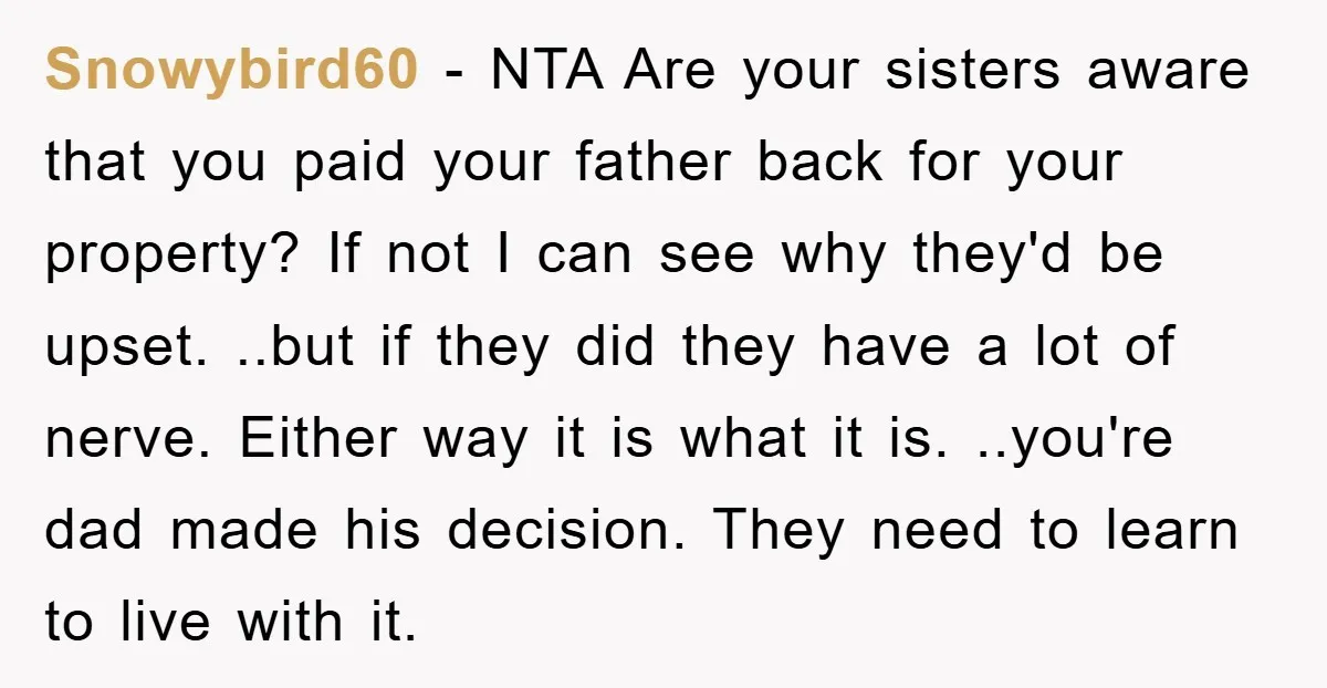 Snowybird60 - NTA Are your sisters aware that you paid your father back for your property? If not I can see why they'd be upset. ..but if they did they...