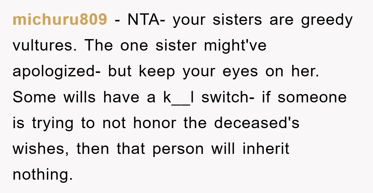 michuru809 - NTA- your sisters are greedy vultures. The one sister might've apologized- but keep your eyes on her. Some wills have a k__l switch- if someone is trying to...