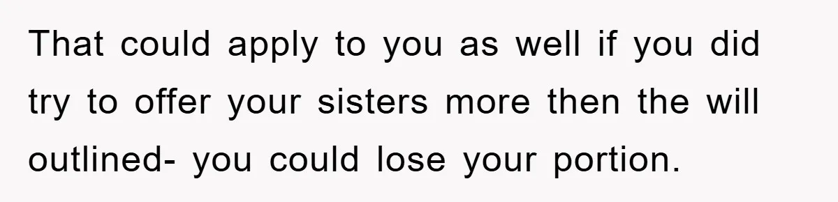 That could apply to you as well if you did try to offer your sisters more then the will outlined- you could lose your portion.