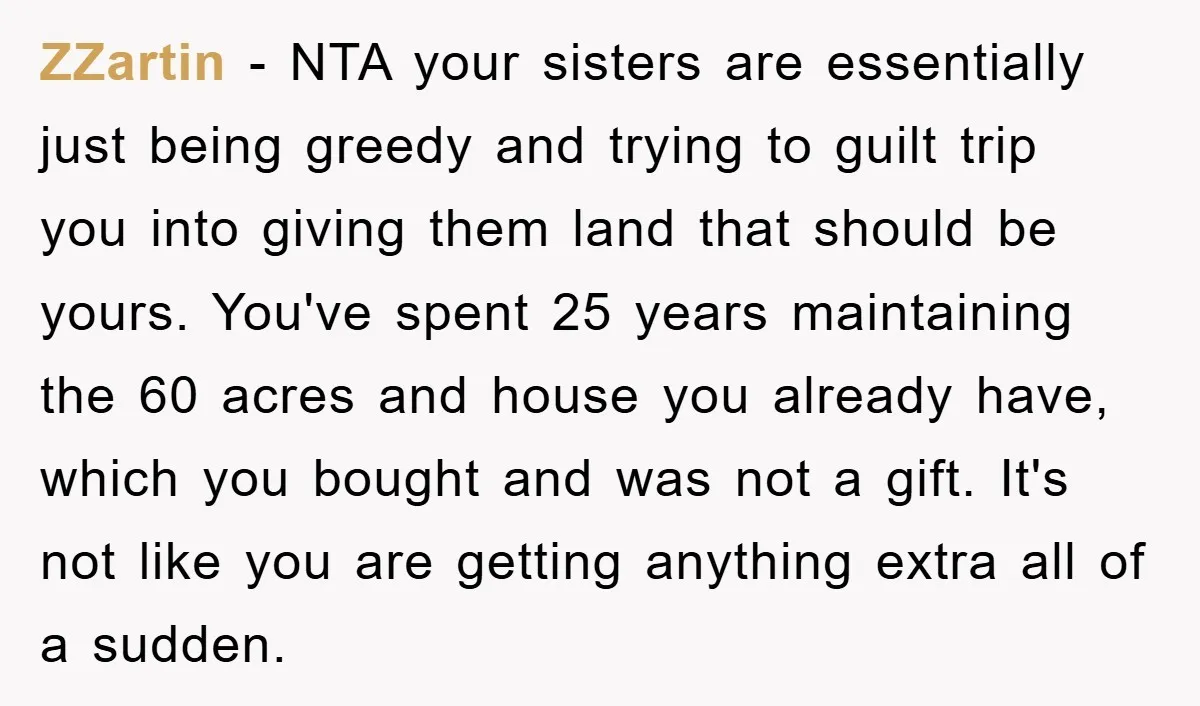 ZZartin - NTA your sisters are essentially just being greedy and trying to guilt trip you into giving them land that should be yours. You've spent 25 years maintaining the...