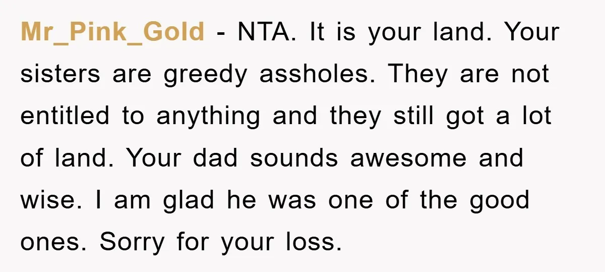 Mr_Pink_Gold - NTA. It is your land. Your sisters are greedy assholes. They are not entitled to anything and they still got a lot of land. Your dad sounds awesome...