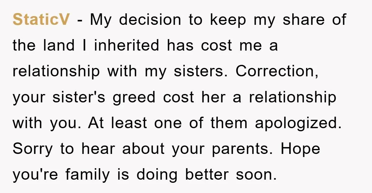 StaticV - My decision to keep my share of the land I inherited has cost me a relationship with my sisters. Correction, your sister's greed cost her a relationship with...