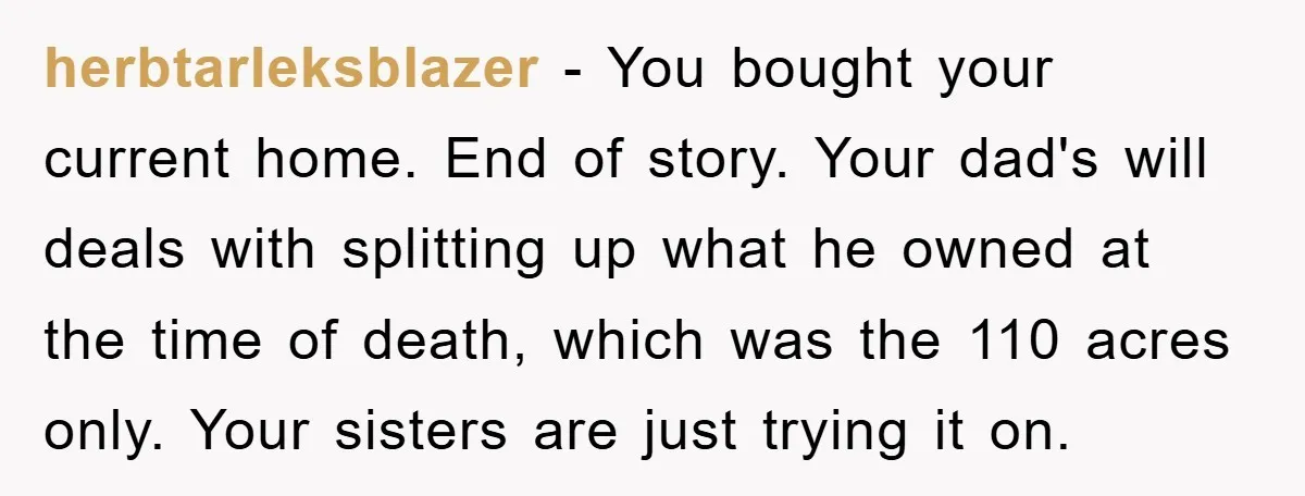 herbtarleksblazer - You bought your current home. End of story. Your dad's will deals with splitting up what he owned at the time of death, which was the 110 acres...