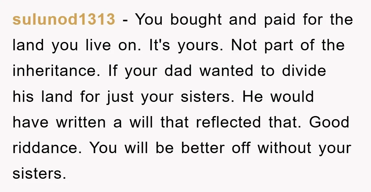 sulunod1313 - You bought and paid for the land you live on. It's yours. Not part of the inheritance. If your dad wanted to divide his land for just your...