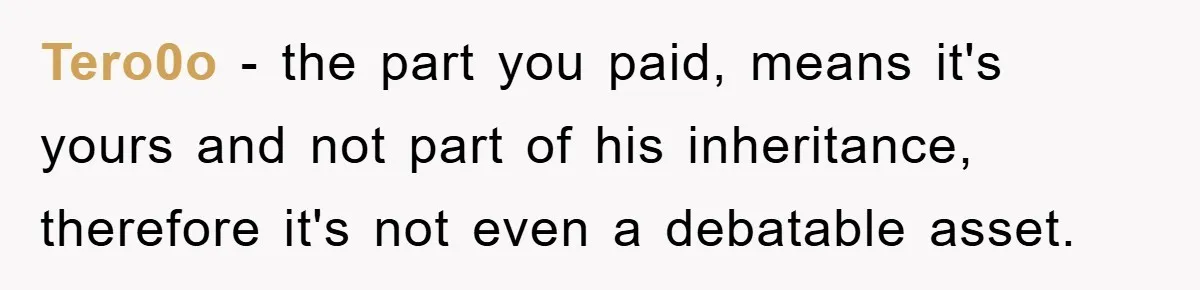 Tero0o - the part you paid, means it's yours and not part of his inheritance, therefore it's not even a debatable asset.