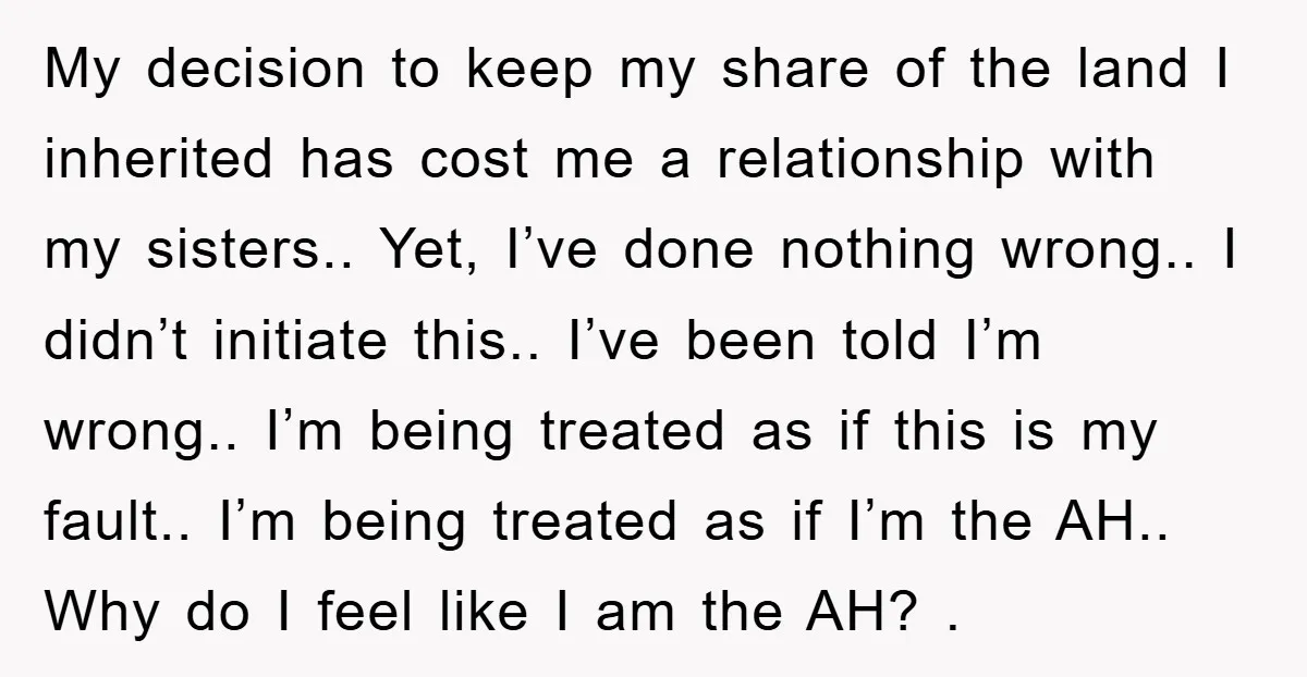 My decision to keep my share of the land I inherited has cost me a relationship with my sisters.. Yet, I’ve done nothing wrong.. I didn’t initiate this.. I’ve been...