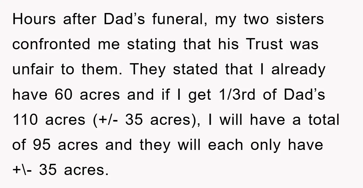 Hours after Dad’s funeral, my two sisters confronted me stating that his Trust was unfair to them. They stated that I already have 60 acres and if I get 1/3rd...