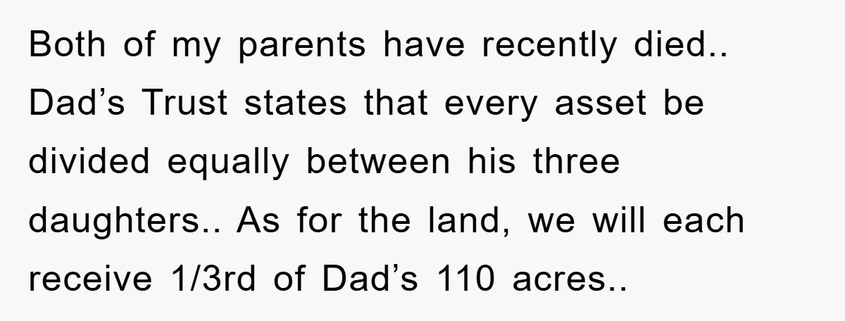 Both of my parents have recently died.. Dad’s Trust states that every asset be divided equally between his three daughters.. As for the land, we will each receive 1/3rd of...