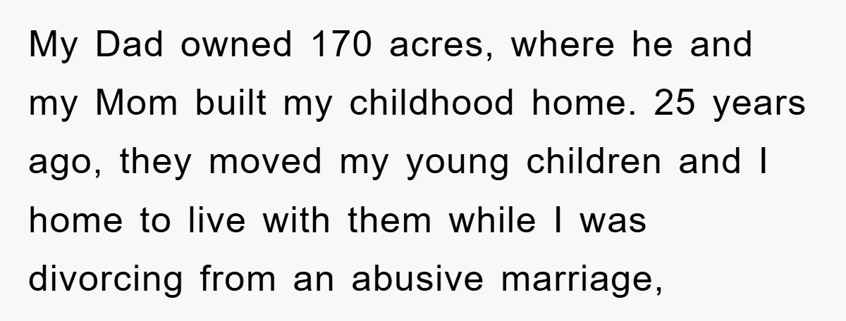 My Dad owned 170 acres, where he and my Mom built my childhood home. 25 years ago, they moved my young children and I home to live with them while...