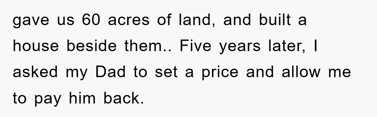 gave us 60 acres of land, and built a house beside them.. Five years later, I asked my Dad to set a price and allow me to pay him back.