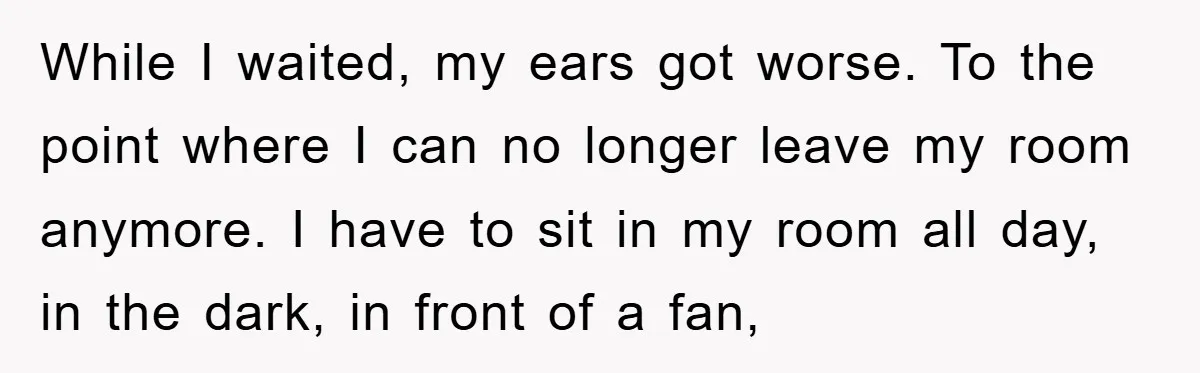 While I waited, my ears got worse. To the point where I can no longer leave my room anymore. I have to sit in my room all day, in the...