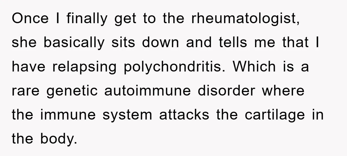 Once I finally get to the rheumatologist, she basically sits down and tells me that I have relapsing polychondritis. Which is a rare genetic autoimmune disorder where the immune system...