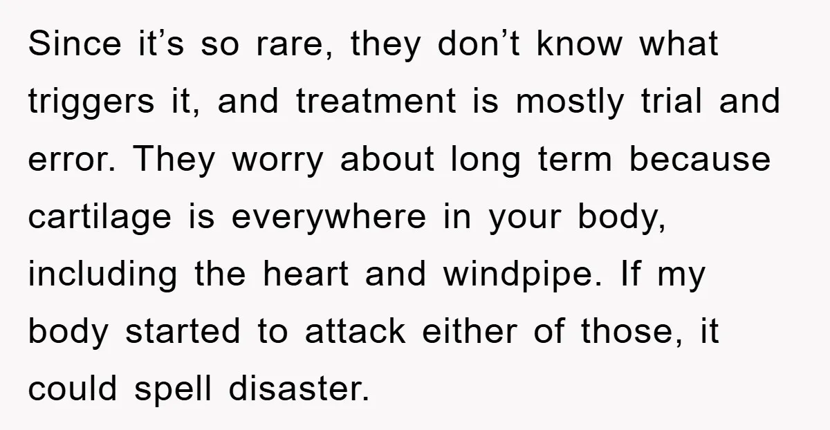 Since it’s so rare, they don’t know what triggers it, and treatment is mostly trial and error. They worry about long term because cartilage is everywhere in your body, including...