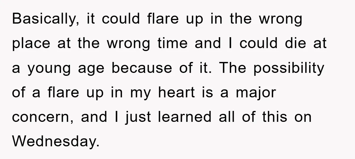 Basically, it could flare up in the wrong place at the wrong time and I could die at a young age because of it. The possibility of a flare up...