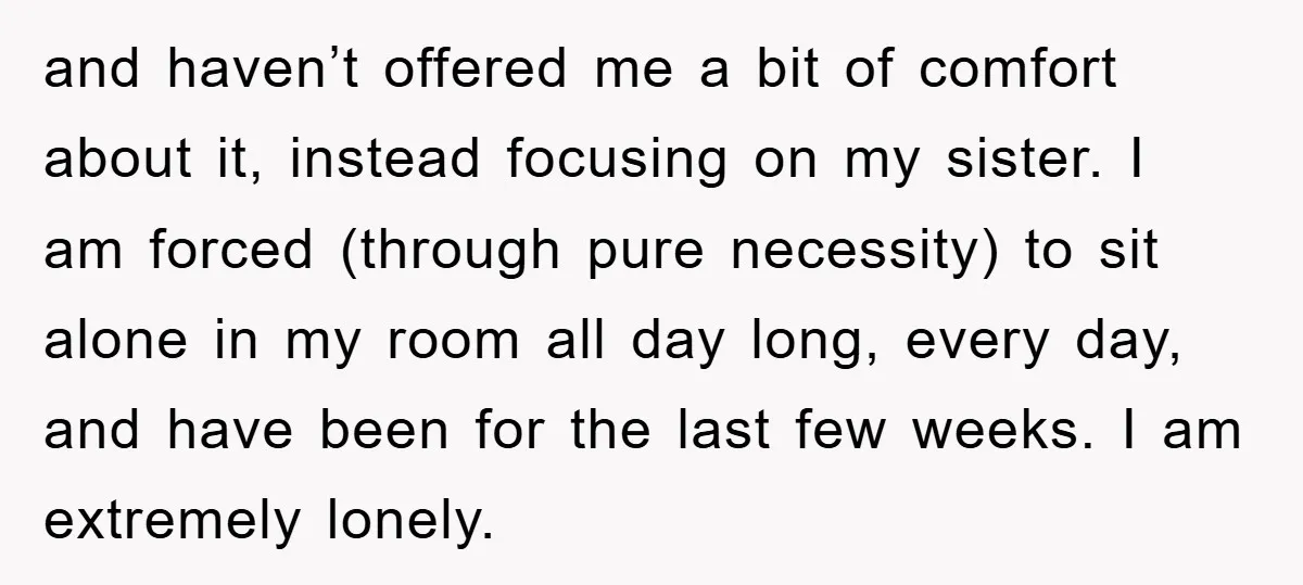 and haven’t offered me a bit of comfort about it, instead focusing on my sister. I am forced (through pure necessity) to sit alone in my room all day long,...