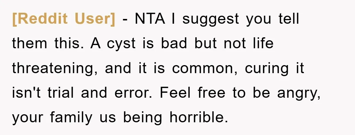 [Reddit User] − NTA I suggest you tell them this. A cyst is bad but not life threatening, and it is common, curing it isn't trial and error. Feel free...