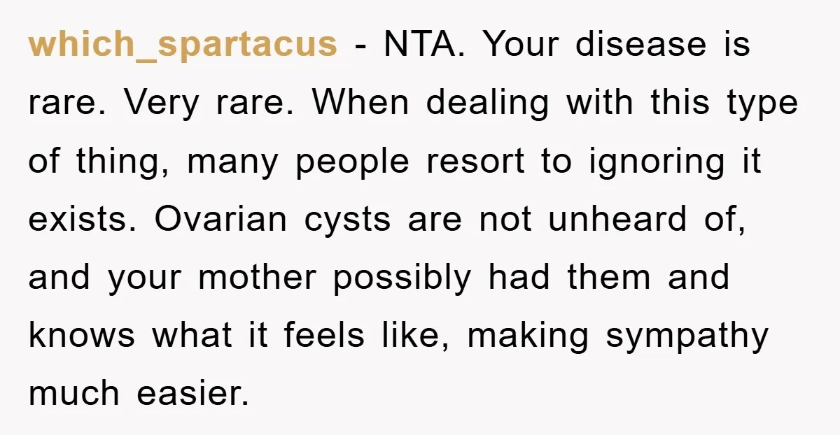 which_spartacus − NTA. Your disease is rare. Very rare. When dealing with this type of thing, many people resort to ignoring it exists. Ovarian cysts are not unheard of, and...