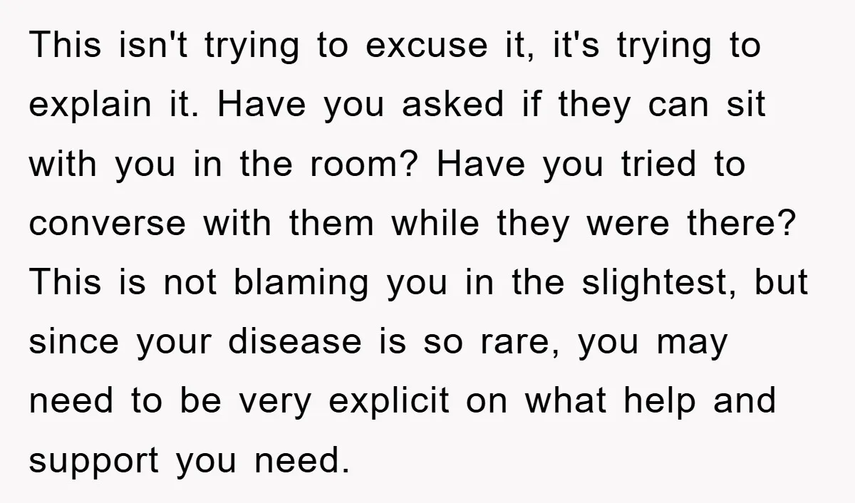 This isn't trying to excuse it, it's trying to explain it. Have you asked if they can sit with you in the room? Have you tried to converse with them...
