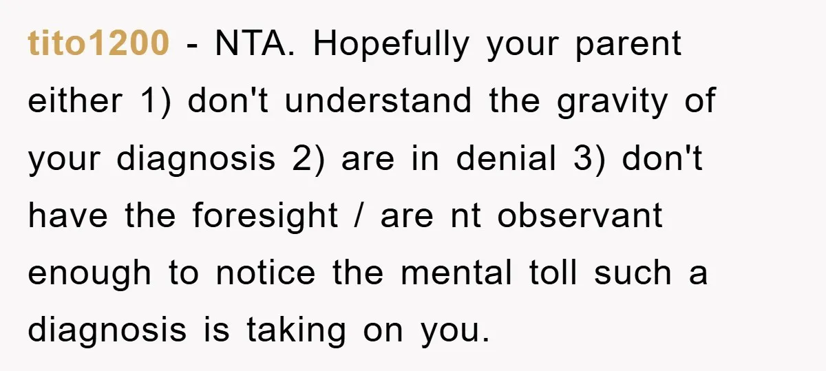 tito1200 − NTA. Hopefully your parent either 1) don't understand the gravity of your diagnosis 2) are in denial 3) don't have the foresight / are nt observant enough to...