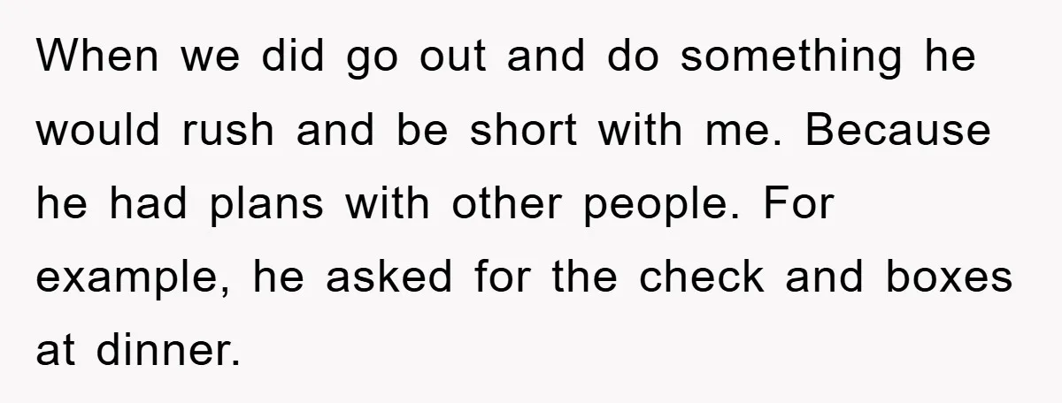 When we did go out and do something he would rush and be short with me. Because he had plans with other people. For example, he asked for the check...