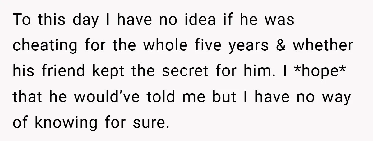 To this day I have no idea if he was cheating for the whole five years & whether his friend kept the secret for him. I *hope* that he would’ve...