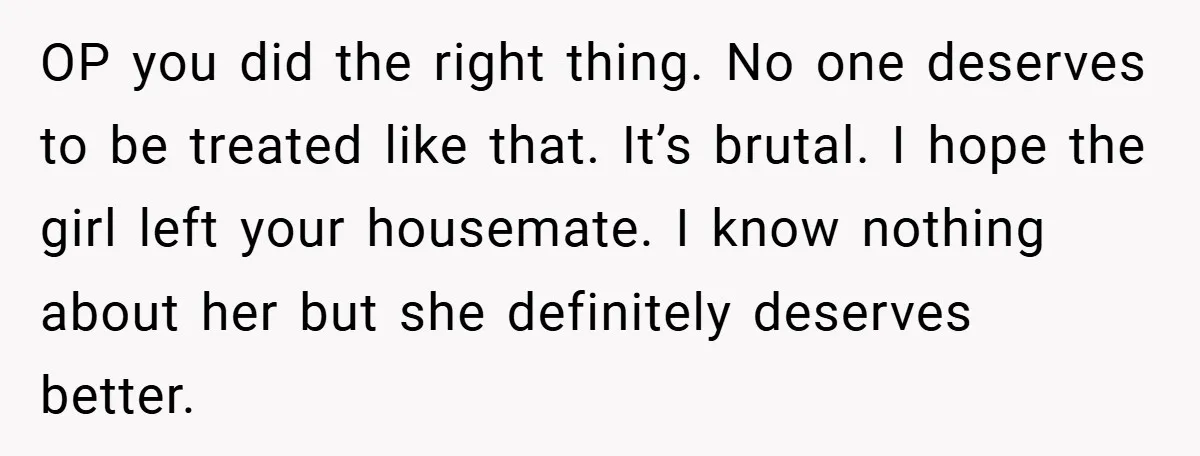 OP you did the right thing. No one deserves to be treated like that. It’s brutal. I hope the girl left your housemate. I know nothing about her but she...