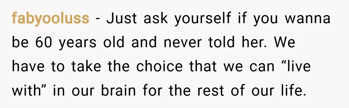fabyooluss − Just ask yourself if you wanna be 60 years old and never told her. We have to take the choice that we can “live with” in our brain...