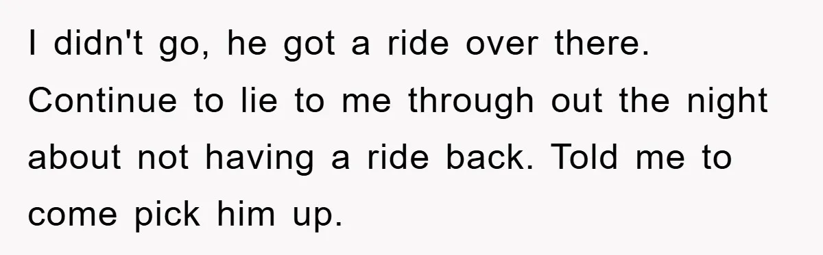 I didn't go, he got a ride over there. Continue to lie to me through out the night about not having a ride back. Told me to come pick him...