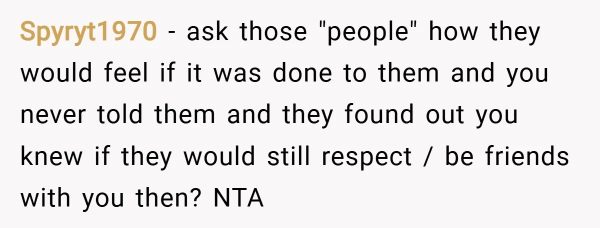Spyryt1970 − ask those "people" how they would feel if it was done to them and you never told them and they found out you knew if they would still...