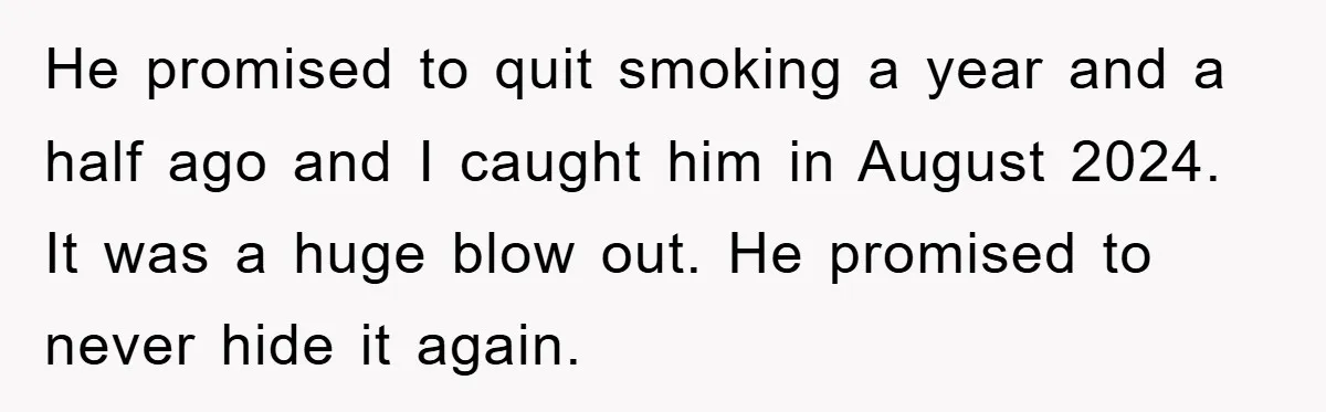 He promised to quit smoking a year and a half ago and I caught him in August 2024. It was a huge blow out. He promised to never hide it...