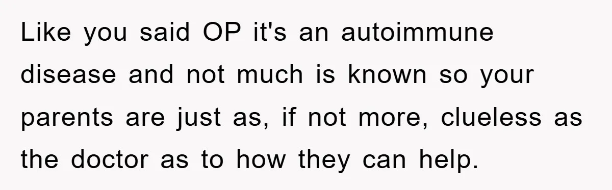 Like you said OP it's an autoimmune disease and not much is known so your parents are just as, if not more, clueless as the doctor as to how they...
