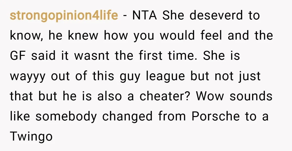 strongopinion4life − NTA She deseverd to know, he knew how you would feel and the GF said it wasnt the first time. She is wayyy out of this guy league...