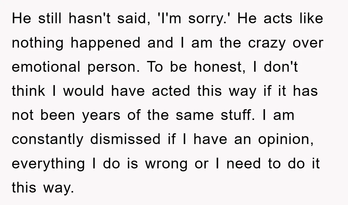 He still hasn't said, 'I'm sorry.' He acts like nothing happened and I am the crazy over emotional person. To be honest, I don't think I would have acted this...