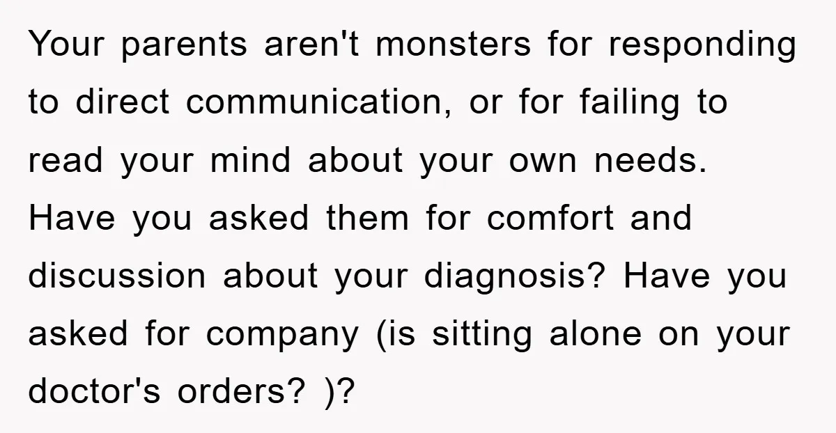 Your parents aren't monsters for responding to direct communication, or for failing to read your mind about your own needs. Have you asked them for comfort and discussion about your...