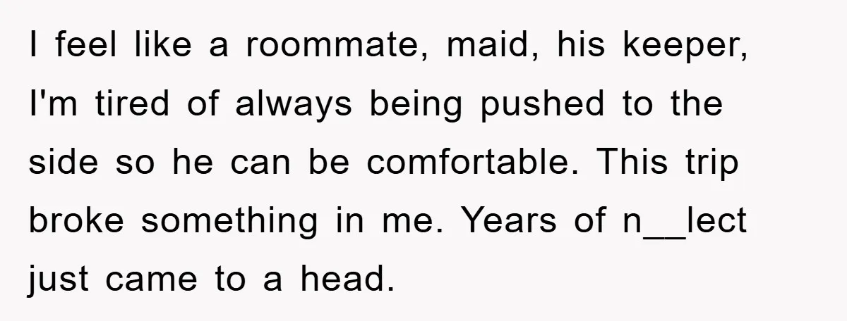 I feel like a roommate, maid, his keeper, I'm tired of always being pushed to the side so he can be comfortable. This trip broke something in me. Years of...