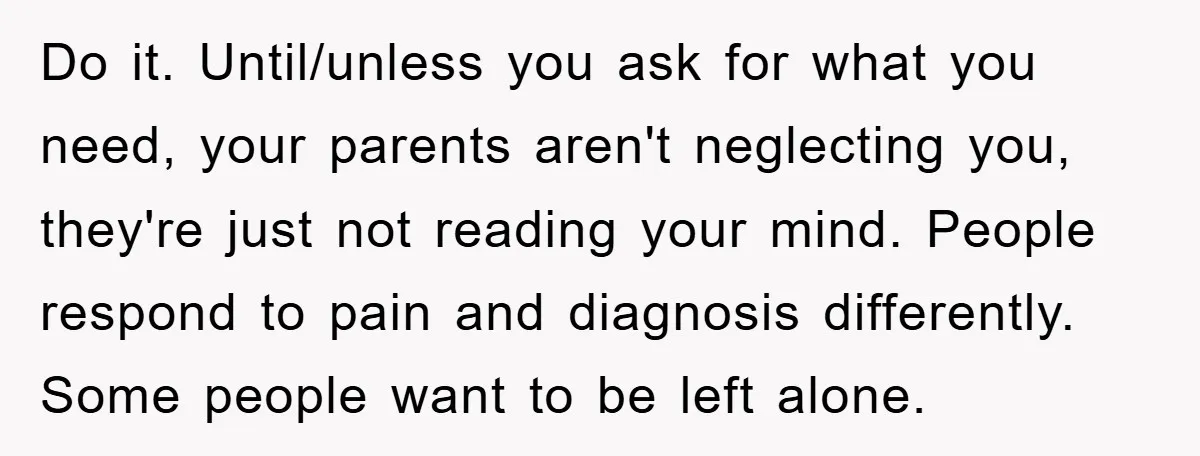 Do it. Until/unless you ask for what you need, your parents aren't neglecting you, they're just not reading your mind. People respond to pain and diagnosis differently. Some people want...