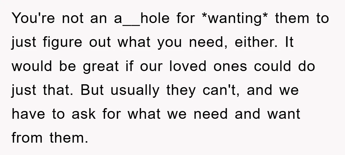 You're not an a__hole for *wanting* them to just figure out what you need, either. It would be great if our loved ones could do just that. But usually they...