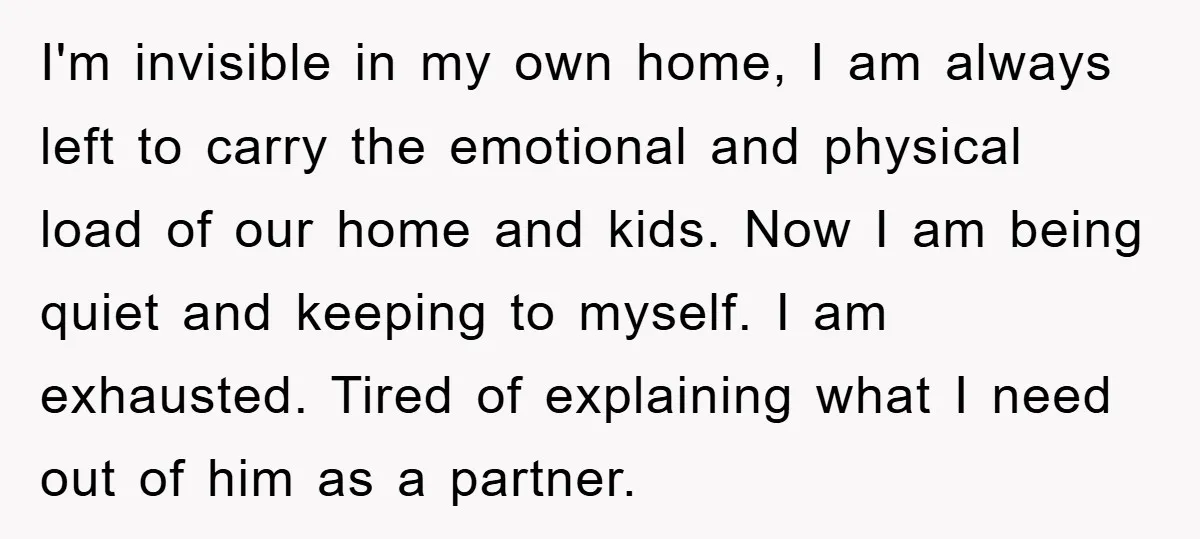 I'm invisible in my own home, I am always left to carry the emotional and physical load of our home and kids. Now I am being quiet and keeping to...