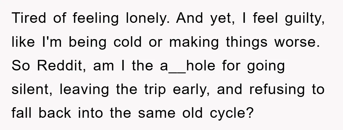 Tired of feeling lonely. And yet, I feel guilty, like I'm being cold or making things worse. So Reddit, am I the a__hole for going silent, leaving the trip early,...