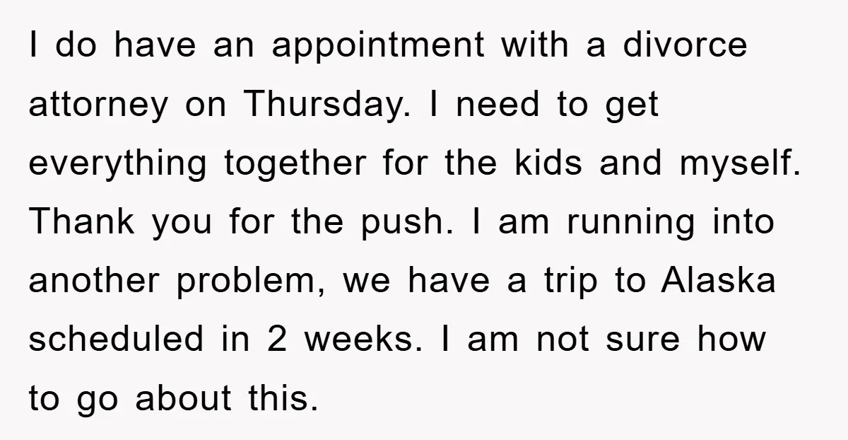 I do have an appointment with a divorce attorney on Thursday. I need to get everything together for the kids and myself. Thank you for the push. I am running...