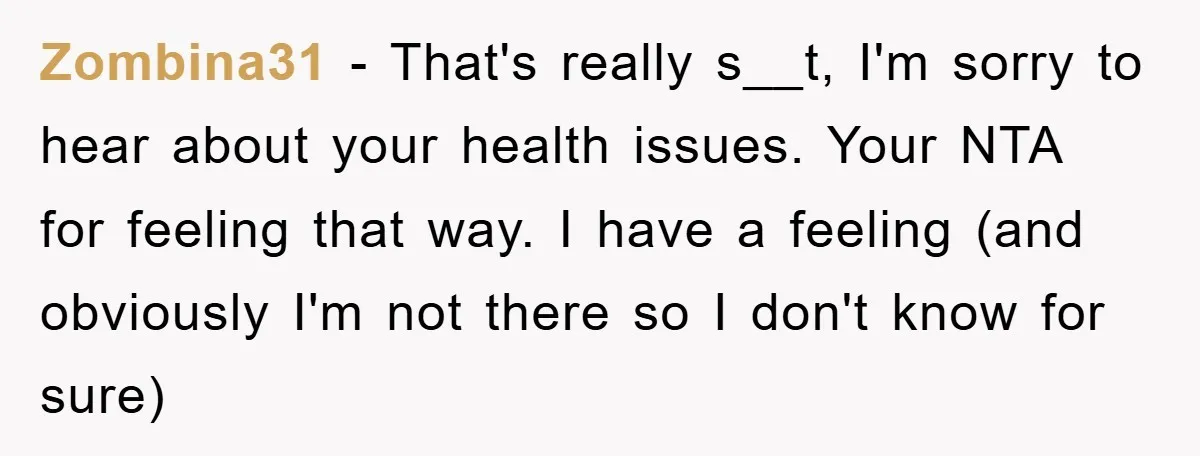 Zombina31 − That's really s__t, I'm sorry to hear about your health issues. Your NTA for feeling that way. I have a feeling (and obviously I'm not there so I...