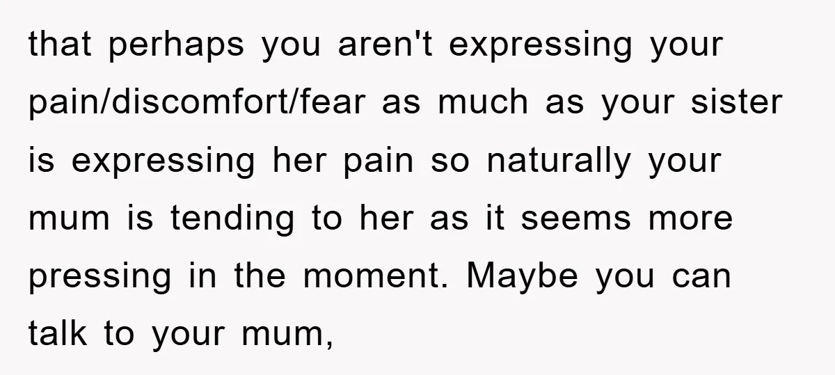 that perhaps you aren't expressing your pain/discomfort/fear as much as your sister is expressing her pain so naturally your mum is tending to her as it seems more pressing in...