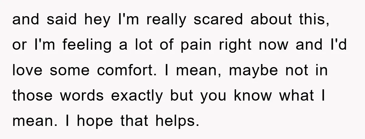 and said hey I'm really scared about this, or I'm feeling a lot of pain right now and I'd love some comfort. I mean, maybe not in those words exactly...